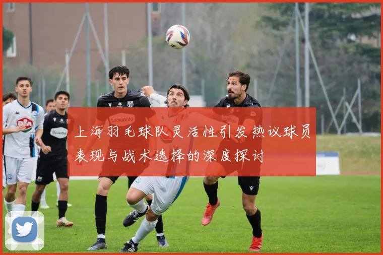 上海羽毛球队灵活性引发热议球员表现与战术选择的深度探讨