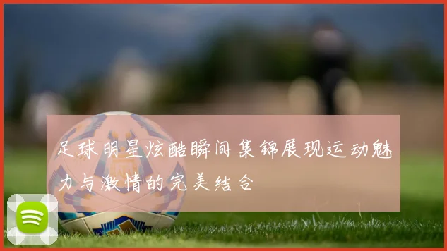 足球明星炫酷瞬间集锦展现运动魅力与激情的完美结合