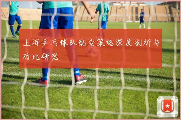 上海乒乓球队配合策略深度剖析与对比研究