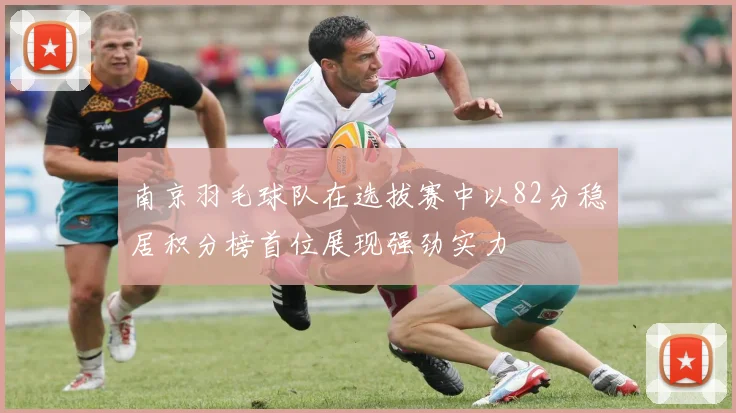 南京羽毛球队在选拔赛中以82分稳居积分榜首位展现强劲实力