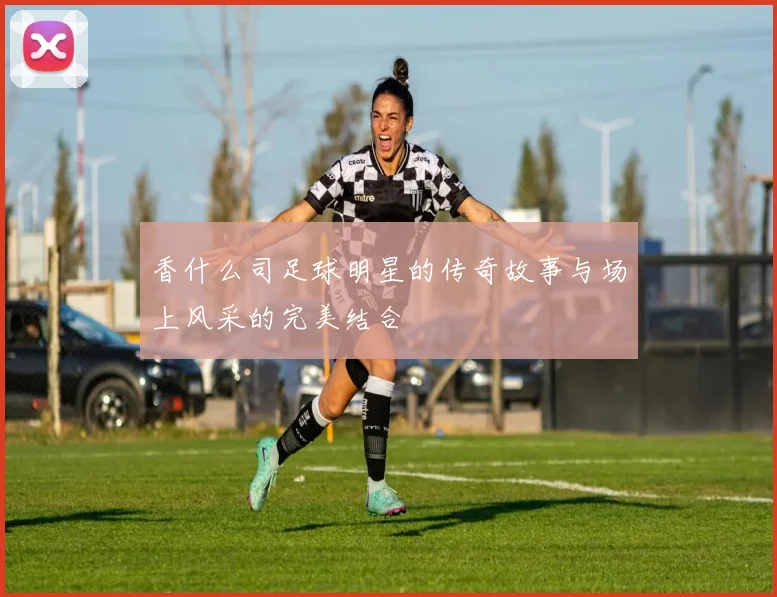 香什么司足球明星的传奇故事与场上风采的完美结合