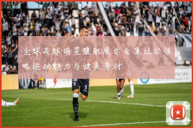 全球足球明星腹肌展示合集让你领略运动魅力与健美身材