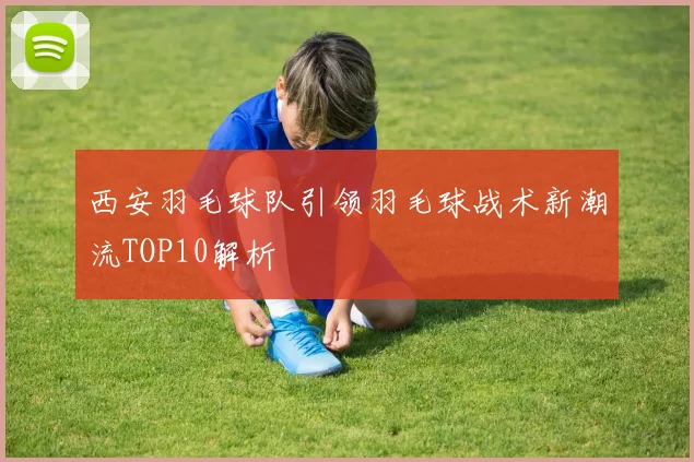 西安羽毛球队引领羽毛球战术新潮流TOP10解析