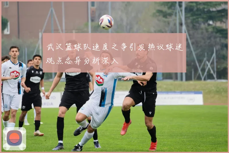 武汉篮球队速度之争引发热议球迷观点各异分析深入