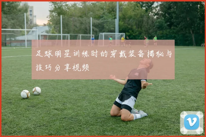 足球明星训练时的穿戴装备揭秘与技巧分享视频