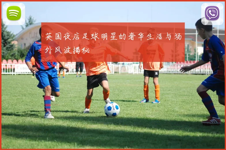英国夜店足球明星的奢华生活与场外风波揭秘