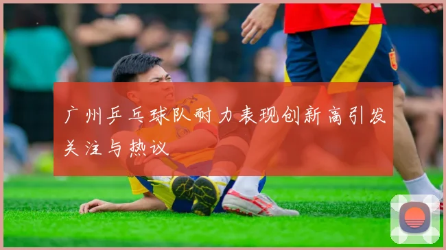 广州乒乓球队耐力表现创新高引发关注与热议