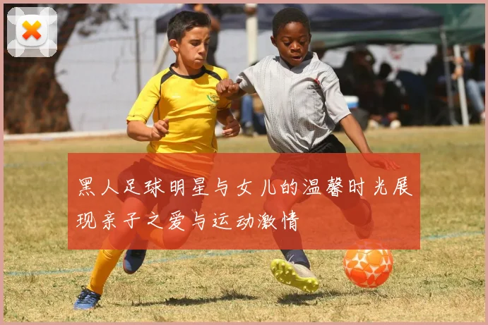 黑人足球明星与女儿的温馨时光展现亲子之爱与运动激情