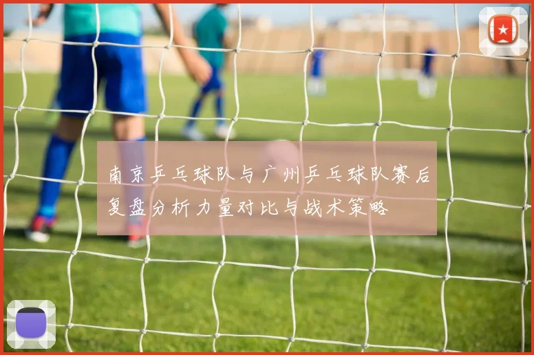 南京乒乓球队与广州乒乓球队赛后复盘分析力量对比与战术策略