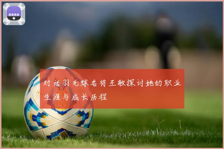 对话羽毛球名将王敏探讨她的职业生涯与成长历程