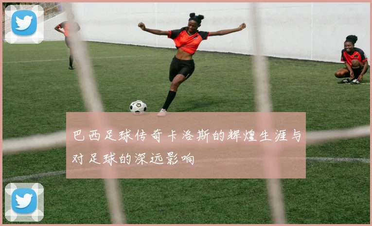 巴西足球传奇卡洛斯的辉煌生涯与对足球的深远影响