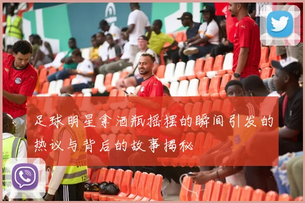 足球明星拿酒瓶摇摆的瞬间引发的热议与背后的故事揭秘
