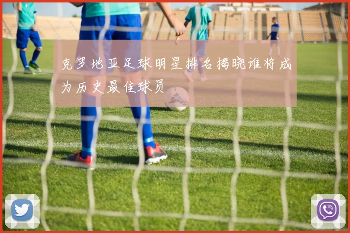 克罗地亚足球明星排名揭晓谁将成为历史最佳球员