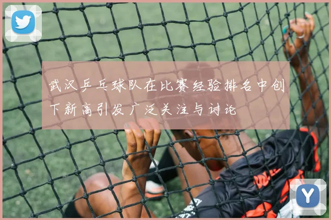 武汉乒乓球队在比赛经验排名中创下新高引发广泛关注与讨论