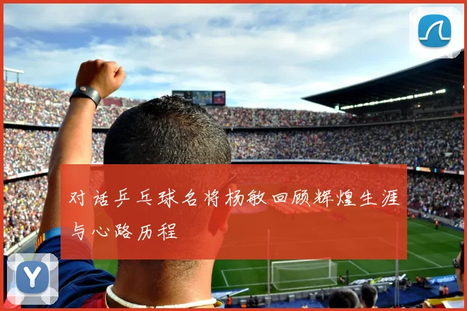 对话乒乓球名将杨敏回顾辉煌生涯与心路历程