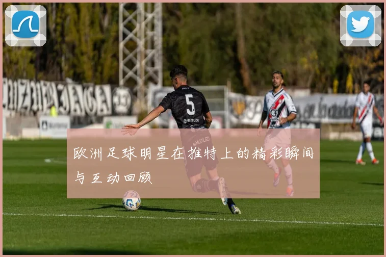 欧洲足球明星在推特上的精彩瞬间与互动回顾