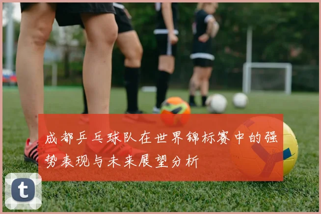 成都乒乓球队在世界锦标赛中的强势表现与未来展望分析