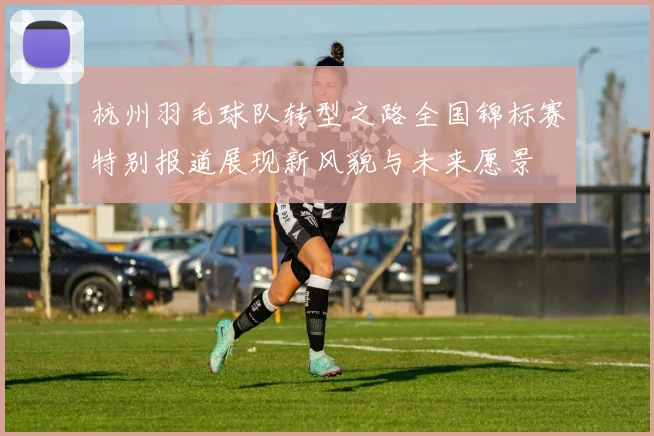 杭州羽毛球队转型之路全国锦标赛特别报道展现新风貌与未来愿景