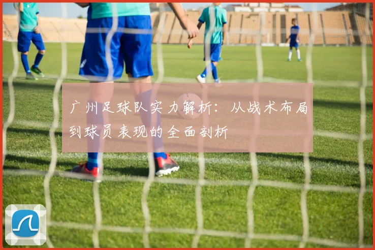 广州足球队实力解析：从战术布局到球员表现的全面剖析