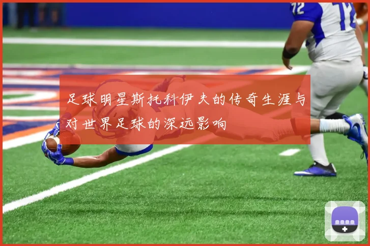 足球明星斯托科伊夫的传奇生涯与对世界足球的深远影响