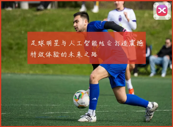 足球明星与人工智能结合打造震撼特效体验的未来之路