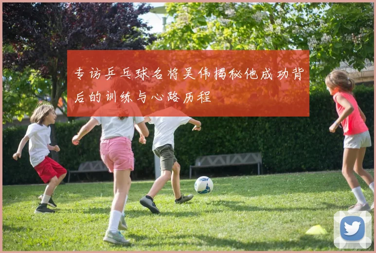 专访乒乓球名将吴伟揭秘他成功背后的训练与心路历程