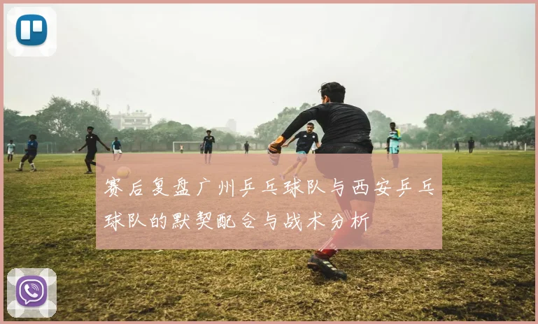 赛后复盘广州乒乓球队与西安乒乓球队的默契配合与战术分析