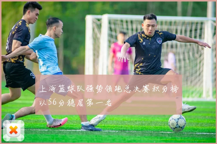 上海篮球队强势领跑总决赛积分榜以56分稳居第一名