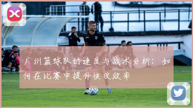 广州篮球队的速度与战术分析：如何在比赛中提升快攻效率