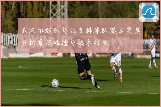 武汉排球队与北京排球队赛后复盘分析意识碰撞与战术对决