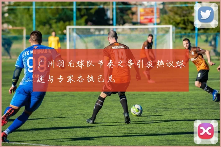 广州羽毛球队节奏之争引发热议球迷与专家各执己见