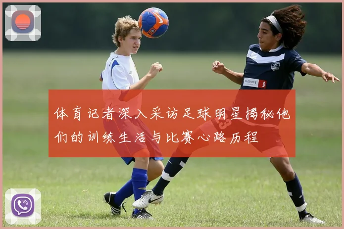 体育记者深入采访足球明星揭秘他们的训练生活与比赛心路历程