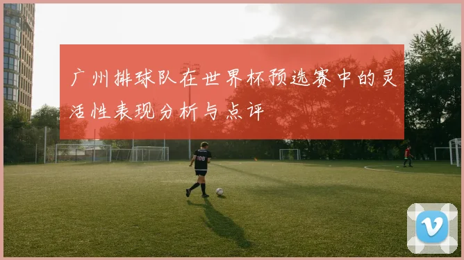 广州排球队在世界杯预选赛中的灵活性表现分析与点评