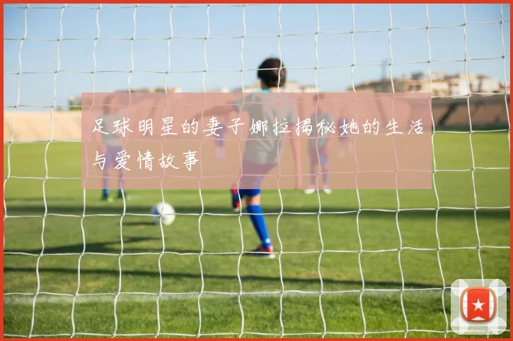 足球明星的妻子娜拉揭秘她的生活与爱情故事