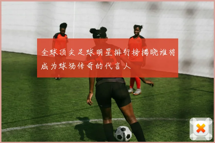 全球顶尖足球明星排行榜揭晓谁将成为球场传奇的代言人