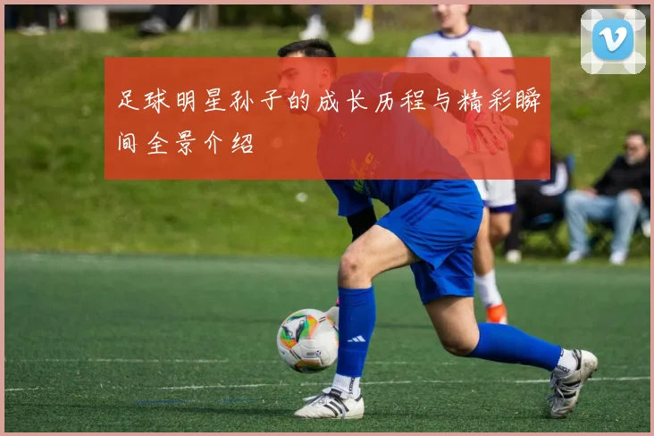 足球明星孙子的成长历程与精彩瞬间全景介绍