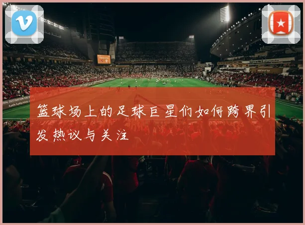 篮球场上的足球巨星们如何跨界引发热议与关注