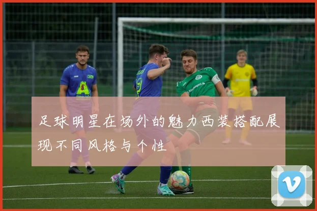 足球明星在场外的魅力西装搭配展现不同风格与个性