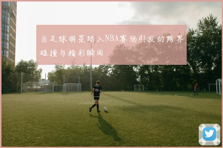 当足球明星踏入NBA赛场引发的跨界碰撞与精彩瞬间