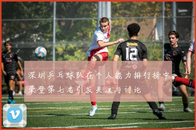 深圳乒乓球队在个人能力排行榜中荣登第七名引发关注与讨论