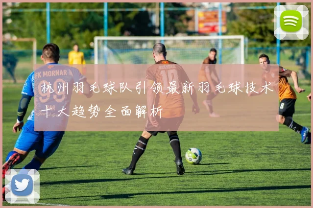 杭州羽毛球队引领最新羽毛球技术十大趋势全面解析