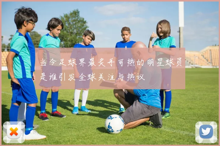 当今足球界最炙手可热的明星球员是谁引发全球关注与热议